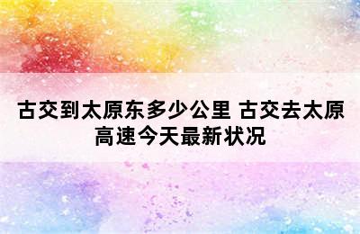 古交到太原东多少公里 古交去太原高速今天最新状况